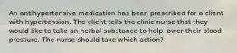 An antihypertensive medication has been prescribed for a client with hypertension. The client tells the clinic nurse that they would like to take an herbal substance to help lower their blood pressure. The nurse should take which action?