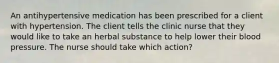 An antihypertensive medication has been prescribed for a client with hypertension. The client tells the clinic nurse that they would like to take an herbal substance to help lower their blood pressure. The nurse should take which action?