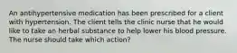 An antihypertensive medication has been prescribed for a client with hypertension. The client tells the clinic nurse that he would like to take an herbal substance to help lower his blood pressure. The nurse should take which action?