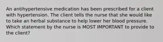 An antihypertensive medication has been prescribed for a client with hypertension. The client tells the nurse that she would like to take an herbal substance to help lower her blood pressure. Which statement by the nurse is MOST IMPORTANT to provide to the client?