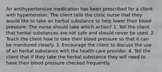 An antihypertensive medication has been prescribed for a client with hypertension. The client tells the clinic nurse that they would like to take an herbal substance to help lower their blood pressure. The nurse should take which action? 1. Tell the client that herbal substances are not safe and should never be used. 2. Teach the client how to take their blood pressure so that it can be monitored closely. 3. Encourage the client to discuss the use of an herbal substance with the health care provider. 4. Tell the client that if they take the herbal substance they will need to have their blood pressure checked frequently.