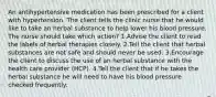 An antihypertensive medication has been prescribed for a client with hypertension. The client tells the clinic nurse that he would like to take an herbal substance to help lower his blood pressure. The nurse should take which action? 1.Advise the client to read the labels of herbal therapies closely. 2.Tell the client that herbal substances are not safe and should never be used. 3.Encourage the client to discuss the use of an herbal substance with the health care provider (HCP). 4.Tell the client that if he takes the herbal substance he will need to have his blood pressure checked frequently.