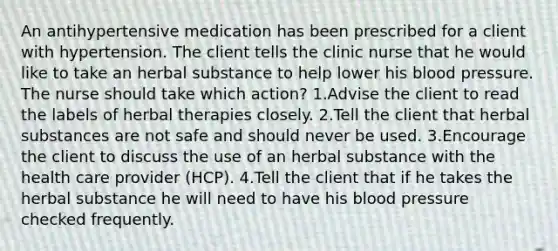 An antihypertensive medication has been prescribed for a client with hypertension. The client tells the clinic nurse that he would like to take an herbal substance to help lower his blood pressure. The nurse should take which action? 1.Advise the client to read the labels of herbal therapies closely. 2.Tell the client that herbal substances are not safe and should never be used. 3.Encourage the client to discuss the use of an herbal substance with the health care provider (HCP). 4.Tell the client that if he takes the herbal substance he will need to have his blood pressure checked frequently.