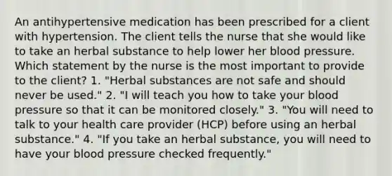 An antihypertensive medication has been prescribed for a client with hypertension. The client tells the nurse that she would like to take an herbal substance to help lower her blood pressure. Which statement by the nurse is the most important to provide to the client? 1. "Herbal substances are not safe and should never be used." 2. "I will teach you how to take your blood pressure so that it can be monitored closely." 3. "You will need to talk to your health care provider (HCP) before using an herbal substance." 4. "If you take an herbal substance, you will need to have your blood pressure checked frequently."