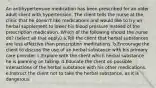 An antihypertensive medication has been prescribed for an older adult client with hypertension. The client tells the nurse at the clinic that he doesn't like medications and would like to try an herbal supplement to lower his blood pressure instead of the prescription medication. Which of the following should the nurse do? (select all that apply) a.Tell the client that herbal substances are less effective than prescription medications. b.Encourage the client to discuss the use of an herbal substance with his primary care provider. c.Explore with the client which herbal substance he is planning on taking. d.Educate the client on possible interactions of the herbal substance with his other medications. e.Instruct the client not to take the herbal substance, as it is dangerous.