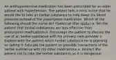 An antihypertensive medication has been prescribed for an older patient with hypertension. The patient tells a clinic nurse that he would like to take an herbal substance to help lower his blood pressure instead of the prescription medication. Which of the following should the nurse do? (Select all that apply.) a. Tell the patient that herbal substances are less effective than prescription medications b. Encourage the patient to discuss the use of an herbal substance with his primary care provider c. Explore with the patient which herbal substance he is planning on taking d. Educate the patient on possible interactions of the herbal substance with his other medications e. Instruct the patient not to take the herbal substance, as it is dangerous