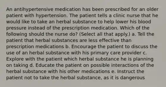 An antihypertensive medication has been prescribed for an older patient with hypertension. The patient tells a clinic nurse that he would like to take an herbal substance to help lower his blood pressure instead of the prescription medication. Which of the following should the nurse do? (Select all that apply.) a. Tell the patient that herbal substances are less effective than prescription medications b. Encourage the patient to discuss the use of an herbal substance with his primary care provider c. Explore with the patient which herbal substance he is planning on taking d. Educate the patient on possible interactions of the herbal substance with his other medications e. Instruct the patient not to take the herbal substance, as it is dangerous