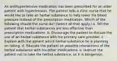 An antihypertensive medication has been prescribed for an older patient with hypertension. The patient tells a clinic nurse that he would like to take an herbal substance to help lower his blood pressure instead of the prescription medication. Which of the following should the nurse do? (Select all that apply.) a. Tell the patient that herbal substances are less effective than prescription medications. b. Encourage the patient to discuss the use of an herbal substance with his primary care provider. c. Explore with the patient which herbal substance he is planning on taking. d. Educate the patient on possible interactions of the herbal substance with his other medications. e. Instruct the patient not to take the herbal substance, as it is dangerous.