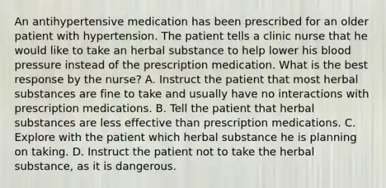 An antihypertensive medication has been prescribed for an older patient with hypertension. The patient tells a clinic nurse that he would like to take an herbal substance to help lower his blood pressure instead of the prescription medication. What is the best response by the nurse? A. Instruct the patient that most herbal substances are fine to take and usually have no interactions with prescription medications. B. Tell the patient that herbal substances are less effective than prescription medications. C. Explore with the patient which herbal substance he is planning on taking. D. Instruct the patient not to take the herbal substance, as it is dangerous.