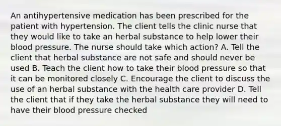 An antihypertensive medication has been prescribed for the patient with hypertension. The client tells the clinic nurse that they would like to take an herbal substance to help lower their blood pressure. The nurse should take which action? A. Tell the client that herbal substance are not safe and should never be used B. Teach the client how to take their blood pressure so that it can be monitored closely C. Encourage the client to discuss the use of an herbal substance with the health care provider D. Tell the client that if they take the herbal substance they will need to have their blood pressure checked