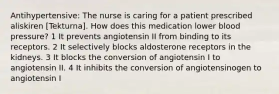 Antihypertensive: The nurse is caring for a patient prescribed aliskiren [Tekturna]. How does this medication lower blood pressure? 1 It prevents angiotensin II from binding to its receptors. 2 It selectively blocks aldosterone receptors in the kidneys. 3 It blocks the conversion of angiotensin I to angiotensin II. 4 It inhibits the conversion of angiotensinogen to angiotensin I