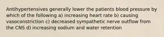 Antihypertensives generally lower the patients blood pressure by which of the following a) increasing heart rate b) causing vasoconstriction c) decreased sympathetic nerve outflow from the CNS d) increasing sodium and water retention