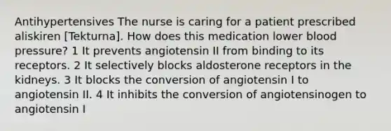 Antihypertensives The nurse is caring for a patient prescribed aliskiren [Tekturna]. How does this medication lower blood pressure? 1 It prevents angiotensin II from binding to its receptors. 2 It selectively blocks aldosterone receptors in the kidneys. 3 It blocks the conversion of angiotensin I to angiotensin II. 4 It inhibits the conversion of angiotensinogen to angiotensin I