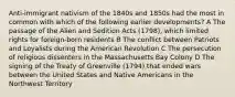 Anti-immigrant nativism of the 1840s and 1850s had the most in common with which of the following earlier developments? A The passage of the Alien and Sedition Acts (1798), which limited rights for foreign-born residents B The conflict between Patriots and Loyalists during the American Revolution C The persecution of religious dissenters in the Massachusetts Bay Colony D The signing of the Treaty of Greenville (1794) that ended wars between the United States and Native Americans in the Northwest Territory