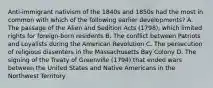 Anti-immigrant nativism of the 1840s and 1850s had the most in common with which of the following earlier developments? A. The passage of the Alien and Sedition Acts (1798), which limited rights for foreign-born residents B. The conflict between Patriots and Loyalists during the American Revolution C. The persecution of religious dissenters in the Massachusetts Bay Colony D. The signing of the Treaty of Greenville (1794) that ended wars between the United States and Native Americans in the Northwest Territory