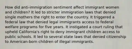 How did anti-immigration sentiment affect immigrant women and children? It led to stricter immigration laws that denied single mothers the right to enter the country. It triggered a federal law that denied legal immigrants access to federal welfare programs for five years. It instigated a court ruling that upheld California's right to deny immigrant children access to public schools. It led to several state laws that denied citizenship to American-born children of illegal immigrants.