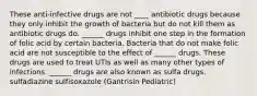 These anti-infective drugs are not ____ antibiotic drugs because they only inhibit the growth of bacteria but do not kill them as antibiotic drugs do. ______ drugs inhibit one step in the formation of folic acid by certain bacteria. Bacteria that do not make folic acid are not susceptible to the effect of ______ drugs. These drugs are used to treat UTIs as well as many other types of infections. ______ drugs are also known as sulfa drugs. sulfadiazine sulfisoxazole (Gantrisin Pediatric)