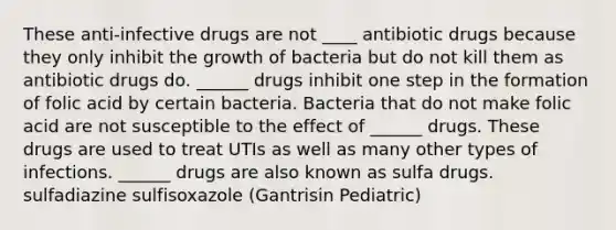 These anti-infective drugs are not ____ antibiotic drugs because they only inhibit the growth of bacteria but do not kill them as antibiotic drugs do. ______ drugs inhibit one step in the formation of folic acid by certain bacteria. Bacteria that do not make folic acid are not susceptible to the effect of ______ drugs. These drugs are used to treat UTIs as well as many other types of infections. ______ drugs are also known as sulfa drugs. sulfadiazine sulfisoxazole (Gantrisin Pediatric)