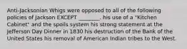 Anti-Jacksonian Whigs were opposed to all of the following policies of Jackson EXCEPT ________. his use of a "Kitchen Cabinet" and the spoils system his strong statement at the Jefferson Day Dinner in 1830 his destruction of the Bank of the United States his removal of American Indian tribes to the West.