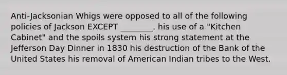 Anti-Jacksonian Whigs were opposed to all of the following policies of Jackson EXCEPT ________. his use of a "Kitchen Cabinet" and the spoils system his strong statement at the Jefferson Day Dinner in 1830 his destruction of the Bank of the United States his removal of American Indian tribes to the West.