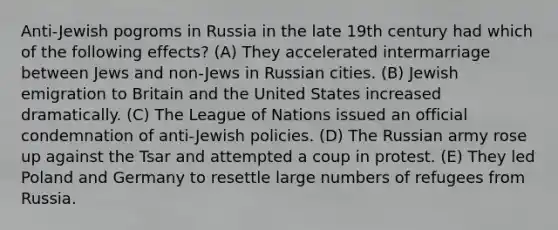 Anti-Jewish pogroms in Russia in the late 19th century had which of the following effects? (A) They accelerated intermarriage between Jews and non-Jews in Russian cities. (B) Jewish emigration to Britain and the United States increased dramatically. (C) The League of Nations issued an official condemnation of anti-Jewish policies. (D) The Russian army rose up against the Tsar and attempted a coup in protest. (E) They led Poland and Germany to resettle large numbers of refugees from Russia.