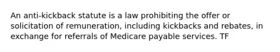 An anti-kickback statute is a law prohibiting the offer or solicitation of remuneration, including kickbacks and rebates, in exchange for referrals of Medicare payable services. TF