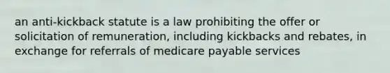 an anti-kickback statute is a law prohibiting the offer or solicitation of remuneration, including kickbacks and rebates, in exchange for referrals of medicare payable services