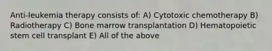 Anti-leukemia therapy consists of: A) Cytotoxic chemotherapy B) Radiotherapy C) Bone marrow transplantation D) Hematopoietic stem cell transplant E) All of the above