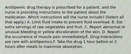 Antilipemic drug therapy is prescribed for a patient, and the nurse is providing instructions to the patient about the medication. Which instructions will the nurse include? (Select all that apply.) A. Limit fluid intake to prevent fluid overload. B. Eat extra servings of raw vegetables and fruit. C. Report abnormal or unusual bleeding or yellow discoloration of the skin. D. Report the occurrence of muscle pain immediately.E. Drug interactions are rare with antilipemics.F. Take the drug 1 hour before or 2 hours after meals to maximize absorption.