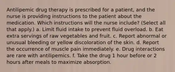 Antilipemic drug therapy is prescribed for a patient, and the nurse is providing instructions to the patient about the medication. Which instructions will the nurse include? (Select all that apply.) a. Limit fluid intake to prevent fluid overload. b. Eat extra servings of raw vegetables and fruit. c. Report abnormal or unusual bleeding or yellow discoloration of the skin. d. Report the occurrence of muscle pain immediately. e. Drug interactions are rare with antilipemics. f. Take the drug 1 hour before or 2 hours after meals to maximize absorption.