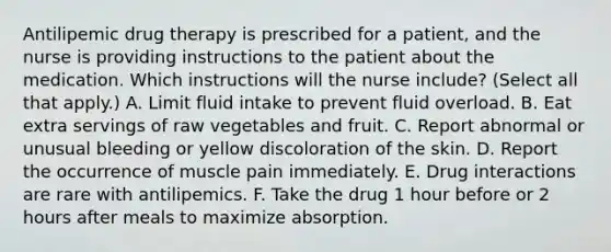 Antilipemic drug therapy is prescribed for a patient, and the nurse is providing instructions to the patient about the medication. Which instructions will the nurse include? (Select all that apply.) A. Limit fluid intake to prevent fluid overload. B. Eat extra servings of raw vegetables and fruit. C. Report abnormal or unusual bleeding or yellow discoloration of the skin. D. Report the occurrence of muscle pain immediately. E. Drug interactions are rare with antilipemics. F. Take the drug 1 hour before or 2 hours after meals to maximize absorption.