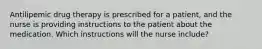 Antilipemic drug therapy is prescribed for a patient, and the nurse is providing instructions to the patient about the medication. Which instructions will the nurse include?