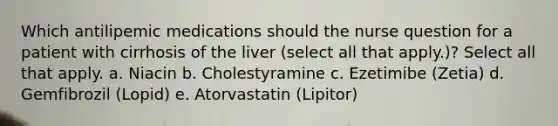 Which antilipemic medications should the nurse question for a patient with cirrhosis of the liver (select all that apply.)? Select all that apply. a. Niacin b. Cholestyramine c. Ezetimibe (Zetia) d. Gemfibrozil (Lopid) e. Atorvastatin (Lipitor)