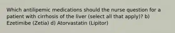 Which antilipemic medications should the nurse question for a patient with cirrhosis of the liver (select all that apply)? b) Ezetimibe (Zetia) d) Atorvastatin (Lipitor)