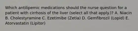 Which antilipemic medications should the nurse question for a patient with cirrhosis of the liver (select all that apply.)? A. Niacin B. Cholestyramine C. Ezetimibe (Zetia) D. Gemfibrozil (Lopid) E. Atorvastatin (Lipitor)