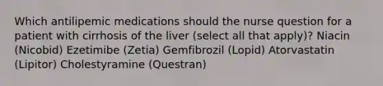 Which antilipemic medications should the nurse question for a patient with cirrhosis of the liver (select all that apply)? Niacin (Nicobid) Ezetimibe (Zetia) Gemfibrozil (Lopid) Atorvastatin (Lipitor) Cholestyramine (Questran)