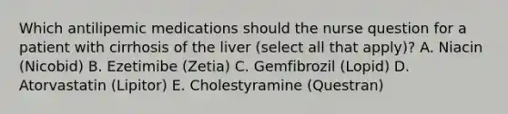 Which antilipemic medications should the nurse question for a patient with cirrhosis of the liver (select all that apply)? A. Niacin (Nicobid) B. Ezetimibe (Zetia) C. Gemfibrozil (Lopid) D. Atorvastatin (Lipitor) E. Cholestyramine (Questran)