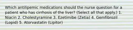 Which antilipemic medications should the nurse question for a patient who has cirrhosis of the liver? (Select all that apply.) 1. Niacin 2. Cholestyramine 3. Ezetimibe (Zetia) 4. Gemfibrozil (Lopid) 5. Atorvastatin (Lipitor)