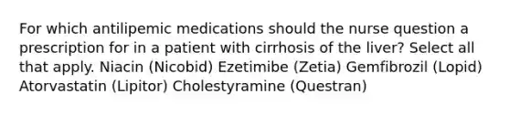 For which antilipemic medications should the nurse question a prescription for in a patient with cirrhosis of the liver? Select all that apply. Niacin (Nicobid) Ezetimibe (Zetia) Gemfibrozil (Lopid) Atorvastatin (Lipitor) Cholestyramine (Questran)