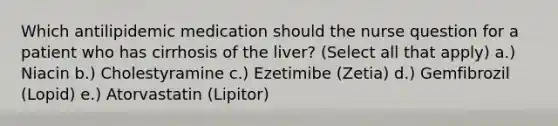 Which antilipidemic medication should the nurse question for a patient who has cirrhosis of the liver? (Select all that apply) a.) Niacin b.) Cholestyramine c.) Ezetimibe (Zetia) d.) Gemfibrozil (Lopid) e.) Atorvastatin (Lipitor)