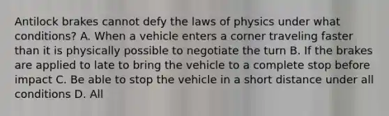 Antilock brakes cannot defy the laws of physics under what conditions? A. When a vehicle enters a corner traveling faster than it is physically possible to negotiate the turn B. If the brakes are applied to late to bring the vehicle to a complete stop before impact C. Be able to stop the vehicle in a short distance under all conditions D. All