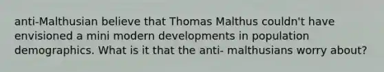 anti-Malthusian believe that Thomas Malthus couldn't have envisioned a mini modern developments in population demographics. What is it that the anti- malthusians worry about?