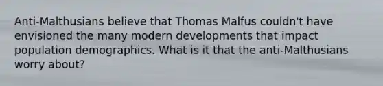 Anti-Malthusians believe that Thomas Malfus couldn't have envisioned the many modern developments that impact population demographics. What is it that the anti-Malthusians worry about?