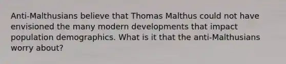 Anti-Malthusians believe that Thomas Malthus could not have envisioned the many modern developments that impact population demographics. What is it that the anti-Malthusians worry about?