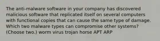 The anti-malware software in your company has discovered malicious software that replicated itself on several computers with functional copies that can cause the same type of damage. Which two malware types can compromise other systems? (Choose two.) worm virus trojan horse APT ARP