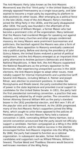 The Anti-Masonic Party (also known as the Anti-Masonic Movement) was the first "third party" in the United States.[4] It strongly opposed Freemasonry as a single-issue party, and later aspired to become a major party by expanding its platform to take positions on other issues. After emerging as a political force in the late 1820s, most of the Anti-Masonic Party's members joined the Whig Party in the 1830s, and the party disappeared after 1838. The party was founded in the aftermath of the disappearance of William Morgan, a former Mason who had become a prominent critic of the organization. Many believed that the Masons had murdered Morgan for speaking out against Masonry, and many churches and other groups condemned masonry. As many Masons were prominent businessmen and politicians, the backlash against the Masons was also a form of anti-elitism. Mass opposition to Masonry eventually coalesced into a political party. Before and during the presidency of John Quincy Adams, the United States endured a period of political realignment, and the Anti-Masons emerged as an important third party alternative to Andrew Jackson's Democrats and Adams's National Republicans. In New York, the Anti-Masons supplanted the National Republicans as the primary opposition to the Democrats. After experiencing unexpected success in the 1828 elections, the Anti-Masons began to adopt other issues, most notably support for internal improvements and a protective tariff. Several Anti-Masons, including William A. Palmer and Joseph Ritner, won election to prominent positions. In states like Pennsylvania and Rhode Island, the party controlled the balance of power in the state legislature and provided crucial support to candidates for the United States Senate. In 1831, the party held the first presidential nominating convention, a practice that was subsequently adopted by all major parties. The convention chose former Attorney General William Wirt as the party's standard bearer in the 1832 presidential election, and Wirt won 7.8% of the popular vote and carried Vermont. As the 1830s progressed, many of the Anti-Masonic Party's supporters joined the Whig Party, which sought to unite those opposed to the policies of President Jackson. The Anti-Masonic Party held a national convention in 1835, nominating William Henry Harrison, but a second convention announced that the party would not officially support a candidate. Harrison campaigned as a Whig in the 1836 presidential election, and his relative success in the election encouraged further Anti-Masonic migration into the Whig Party. By 1840, the party had ceased to function as a national organization. In subsequent decades, former Anti-Masonic candidates and supporters such as Millard Fillmore, William H. Seward, Thurlow Weed and Thaddeus Stevens would become well-known members of the Whig Party.