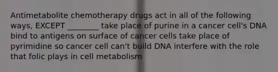 Antimetabolite chemotherapy drugs act in all of the following ways, EXCEPT ________ take place of purine in a cancer cell's DNA bind to antigens on surface of cancer cells take place of pyrimidine so cancer cell can't build DNA interfere with the role that folic plays in cell metabolism