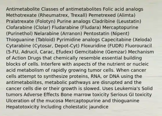 Antimetabolite Classes of antimetabolites Folic acid analogs Methotrexate (Rheumatrex, Trexall) Pemetrexed (Alimta) Pralatrexate (Folotyn) Purine analogs Cladribine (Leustatin) Clofarabine (Clolar) Fludarabine (Fludara) Mercaptopurine (Purinethol) Nelarabine (Arranon) Pentostatin (Nipent) Thioguanine (Tabloid) Pyrimidine analogs Capecitabine (Xeloda) Cytarabine (Cytosar, Depot-Cyt) Floxuridine (FUDR) Fluorouracil (5-FU, Adrucil, Carac, Efudex) Gemcitabine (Gemzar) Mechanism of Action Drugs that chemically resemble essential building blocks of cells. Interfere with aspects of the nutrient or nucleic acid metabolism of rapidly growing tumor cells. When cancer cells attempt to synthesize proteins, RNA, or DNA using the antimetabolites, metabolic pathways are disrupted and the cancer cells die or their growth is slowed. Uses Leukemia's Solid tumors Adverse Effects Bone marrow toxicity Serious GI toxicity Ulceration of the mucosa Mercaptopurine and thioguanine Hepatotoxicity Including cholestatic jaundice