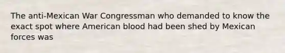 The anti-Mexican War Congressman who demanded to know the exact spot where American blood had been shed by Mexican forces was