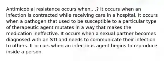 Antimicobial resistance occurs when....? It occurs when an infection is contracted while receiving care in a hospital. It occurs when a pathogen that used to be susceptible to a particular type of therapeutic agent mutates in a way that makes the medication ineffective. It occurs when a sexual partner becomes diagnosed with an STI and needs to communicate their infection to others. It occurs when an infectious agent begins to reproduce inside a person.